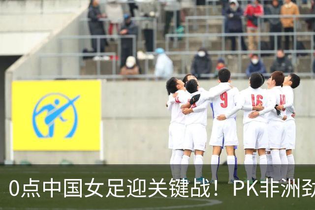 0点中国女足迎关键战！PK非洲劲旅冲U20世界杯2连胜 盼20年后再出线